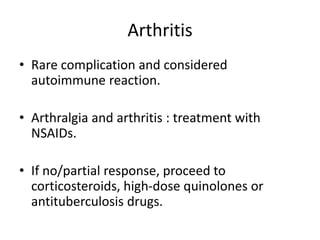 Arthritis
• Rare complication and considered
autoimmune reaction.
• Arthralgia and arthritis : treatment with
NSAIDs.
• If no/partial response, proceed to
corticosteroids, high-dose quinolones or
antituberculosis drugs.
 