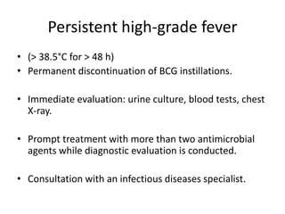 Persistent high-grade fever
• (> 38.5°C for > 48 h)
• Permanent discontinuation of BCG instillations.
• Immediate evaluation: urine culture, blood tests, chest
X-ray.
• Prompt treatment with more than two antimicrobial
agents while diagnostic evaluation is conducted.
• Consultation with an infectious diseases specialist.
 
