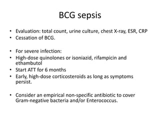 BCG sepsis
• Evaluation: total count, urine culture, chest X-ray, ESR, CRP
• Cessation of BCG.
• For severe infection:
• High-dose quinolones or isoniazid, rifampicin and
ethambutol
• Start ATT for 6 months
• Early, high-dose corticosteroids as long as symptoms
persist.
• Consider an empirical non-specific antibiotic to cover
Gram-negative bacteria and/or Enterococcus.
 