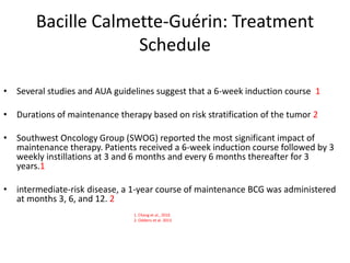 Bacille Calmette-Guérin: Treatment
Schedule
• Several studies and AUA guidelines suggest that a 6-week induction course 1
• Durations of maintenance therapy based on risk stratification of the tumor 2
• Southwest Oncology Group (SWOG) reported the most significant impact of
maintenance therapy. Patients received a 6-week induction course followed by 3
weekly instillations at 3 and 6 months and every 6 months thereafter for 3
years.1
• intermediate-risk disease, a 1-year course of maintenance BCG was administered
at months 3, 6, and 12. 2
1. Chang et al., 2016
2. Oddens et al. 2013
 