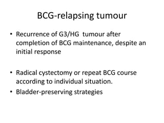 BCG-relapsing tumour
• Recurrence of G3/HG tumour after
completion of BCG maintenance, despite an
initial response
• Radical cystectomy or repeat BCG course
according to individual situation.
• Bladder-preserving strategies
 