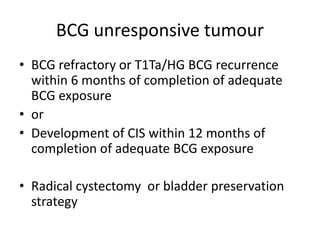 BCG unresponsive tumour
• BCG refractory or T1Ta/HG BCG recurrence
within 6 months of completion of adequate
BCG exposure
• or
• Development of CIS within 12 months of
completion of adequate BCG exposure
• Radical cystectomy or bladder preservation
strategy
 