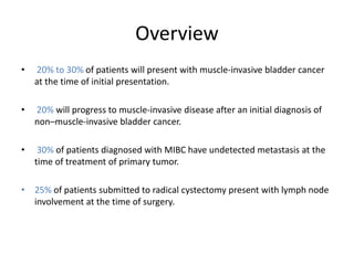 Overview
• 20% to 30% of patients will present with muscle-invasive bladder cancer
at the time of initial presentation.
• 20% will progress to muscle-invasive disease after an initial diagnosis of
non–muscle-invasive bladder cancer.
• 30% of patients diagnosed with MIBC have undetected metastasis at the
time of treatment of primary tumor.
• 25% of patients submitted to radical cystectomy present with lymph node
involvement at the time of surgery.
 