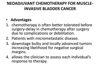 NEOADJUVANT CHEMOTHERAPY FOR MUSCLE-
INVASIVE BLADDER CANCER
• Advantages
1. chemotherapy is often better tolerated before
surgery-delay in chemotherapy after surgery
due to complications or debilitation.
2. Patients with micrometastatic disease.
3. downstage bulky and locally advanced tumors
increasing likelihood for negative surgical
margins.
4. allows the clinician to assess each individual’s
response to therapy.
 