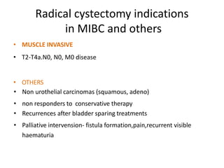Radical cystectomy indications
in MIBC and others
• MUSCLE INVASIVE
• T2-T4a.N0, N0, M0 disease
• OTHERS
• Non urothelial carcinomas (squamous, adeno)
• non responders to conservative therapy
• Recurrences after bladder sparing treatments
• Palliative intervension- fistula formation,pain,recurrent visible
haematuria
 