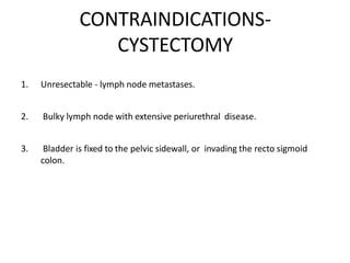 CONTRAINDICATIONS-
CYSTECTOMY
1. Unresectable - lymph node metastases.
2. Bulky lymph node with extensive periurethral disease.
3. Bladder is fixed to the pelvic sidewall, or invading the recto sigmoid
colon.
 