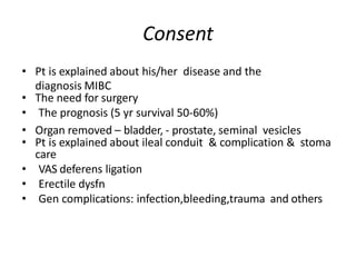 Consent
• Pt is explained about his/her disease and the
diagnosis MIBC
• The need for surgery
• The prognosis (5 yr survival 50-60%)
• Organ removed – bladder, - prostate, seminal vesicles
• Pt is explained about ileal conduit & complication & stoma
care
• VAS deferens ligation
• Erectile dysfn
• Gen complications: infection,bleeding,trauma and others
 