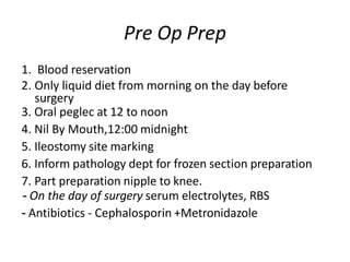 Pre Op Prep
1. Blood reservation
2. Only liquid diet from morning on the day before
surgery
3. Oral peglec at 12 to noon
4. Nil By Mouth,12:00 midnight
5. Ileostomy site marking
6. Inform pathology dept for frozen section preparation
7. Part preparation nipple to knee.
- On the day of surgery serum electrolytes, RBS
- Antibiotics - Cephalosporin +Metronidazole
 