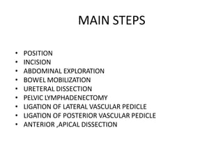 MAIN STEPS
• POSITION
• INCISION
• ABDOMINAL EXPLORATION
• BOWEL MOBILIZATION
• URETERAL DISSECTION
• PELVIC LYMPHADENECTOMY
• LIGATION OF LATERAL VASCULAR PEDICLE
• LIGATION OF POSTERIOR VASCULAR PEDICLE
• ANTERIOR ,APICAL DISSECTION
 