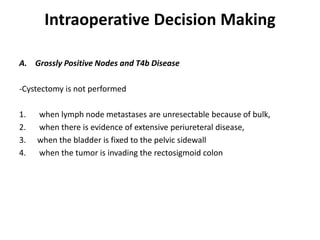 Intraoperative Decision Making
A. Grossly Positive Nodes and T4b Disease
-Cystectomy is not performed
1. when lymph node metastases are unresectable because of bulk,
2. when there is evidence of extensive periureteral disease,
3. when the bladder is fixed to the pelvic sidewall
4. when the tumor is invading the rectosigmoid colon
 