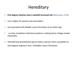 Hereditary
• First-degree relatives have a twofold increased risk (Kiemeney, 2008).
• risk is higher for women and nonsmokers.
• not associated with bladder cancer formation at an earlier age.
• no clear mendelian inheritance patterns, making classic linkage studies
impossible.
• inherited low penetetrance genes makes a person more susceptible to
carcinogenic exposure, thus of bladder cancer formation.
 