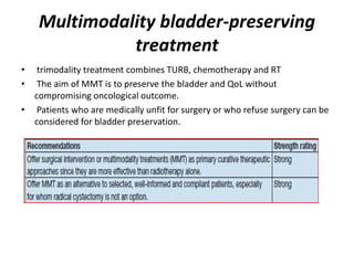 Multimodality bladder-preserving
treatment
• trimodality treatment combines TURB, chemotherapy and RT
• The aim of MMT is to preserve the bladder and QoL without
compromising oncological outcome.
• Patients who are medically unfit for surgery or who refuse surgery can be
considered for bladder preservation.
 