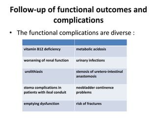 Follow-up of functional outcomes and
complications
• The functional complications are diverse :
vitamin B12 deficiency metabolic acidosis
worsening of renal function urinary infections
urolithiasis stenosis of uretero-intestinal
anastomosis
stoma complications in
patients with ileal conduit
neobladder continence
problems
emptying dysfunction risk of fractures
 