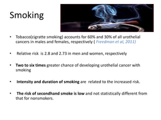 Smoking
• Tobacco(cigratte smoking) accounts for 60% and 30% of all urothelial
cancers in males and females, respectively ( Freedman et al, 2011)
• Relative risk is 2.8 and 2.73 in men and women, respectively
• Two to six times greater chance of developing urothelial cancer with
smoking
• Intensity and duration of smoking are related to the increased risk.
• The risk of secondhand smoke is low and not statistically different from
that for nonsmokers.
 