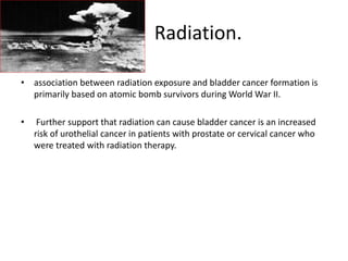 Radiation.
• association between radiation exposure and bladder cancer formation is
primarily based on atomic bomb survivors during World War II.
• Further support that radiation can cause bladder cancer is an increased
risk of urothelial cancer in patients with prostate or cervical cancer who
were treated with radiation therapy.
 