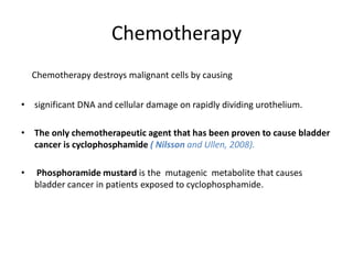Chemotherapy
Chemotherapy destroys malignant cells by causing
• significant DNA and cellular damage on rapidly dividing urothelium.
• The only chemotherapeutic agent that has been proven to cause bladder
cancer is cyclophosphamide ( Nilsson and Ullen, 2008).
• Phosphoramide mustard is the mutagenic metabolite that causes
bladder cancer in patients exposed to cyclophosphamide.
 