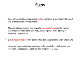 Signs
• General examination may reveal pallor, indicating anaemia due to blood
loss or chronic renal impairment.
• Abdominal examination may reveal a suprapubic mass in the case of
locally advanced disease; DRE may reveal a pelvic mass above, or
involving, the prostate.
• If this mass is mobile (best assessed on bimanual examination under GA)
• bimanual examination is mandatory before and after bladder tumour
resection to assess size, position, and mobility (i.e. stage)
 