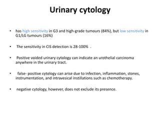Urinary cytology
• has high sensitivity in G3 and high-grade tumours (84%), but low sensitivity in
G1/LG tumours (16%)
• The sensitivity in CIS detection is 28-100% .
• Positive voided urinary cytology can indicate an urothelial carcinoma
anywhere in the urinary tract.
• false- positive cytology can arise due to infection, inflammation, stones,
instrumentation, and intravesical instillations such as chemotherapy.
• negative cytology, however, does not exclude its presence.
 