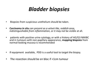 Bladder biopsies
• Biopsies from suspicious urothelium should be taken.
• Carcinoma in situ can present as a velvet-like, reddish area,
indistinguishable from inflammation, or it may not be visible at all.
• patients with positive urine cytology, or with a history of HG/G3 NMIBC
and in tumours with non-papillary appearance, mapping biopsies from
normal-looking mucosa is recommended
• If equipment available, PDD is a useful tool to target the biopsy.
• The resection should be en bloc if <1cm tumour
 