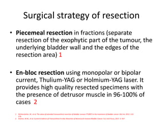 Surgical strategy of resection
• Piecemeal resection in fractions (separate
resection of the exophytic part of the tumour, the
underlying bladder wall and the edges of the
resection area) 1
• En-bloc resection using monopolar or bipolar
current, Thulium-YAG or Holmium-YAG laser. It
provides high quality resected specimens with
the presence of detrusor muscle in 96-100% of
cases 2
1. Richterstetter, M., et al. The value of extended transurethral resection of bladder tumour (TURBT) in the treatment of bladder cancer. BJU Int, 2012. 110:
E76.
2. Kramer, M.W., et al. Current Evidence of Transurethral En-bloc Resection of Nonmuscle Invasive Bladder Cancer. Eur Urol Focus, 2017. 3: 567.
 