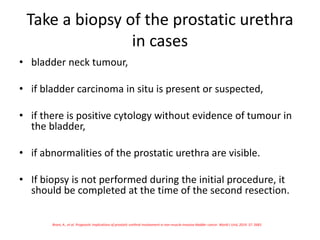 Take a biopsy of the prostatic urethra
in cases
• bladder neck tumour,
• if bladder carcinoma in situ is present or suspected,
• if there is positive cytology without evidence of tumour in
the bladder,
• if abnormalities of the prostatic urethra are visible.
• If biopsy is not performed during the initial procedure, it
should be completed at the time of the second resection.
Brant, A., et al. Prognostic implications of prostatic urethral involvement in non-muscle-invasive bladder cancer. World J Urol, 2019. 37: 2683.
 