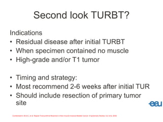 Second look TURBT?
Indications
• Residual disease after initial TURBT
• When specimen contained no muscle
• High-grade and/or T1 tumor
• Timing and strategy:
• Most recommend 2-6 weeks after initial TUR
• Should include resection of primary tumor
site
Cumberbatch, M.G.K., et al. Repeat Transurethral Resection in Non-muscle-invasive Bladder Cancer: A Systematic Review. Eur Urol, 2018
 