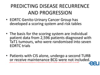 PREDICTING DISEASE RECURRENCE
AND PROGRESSION
• EORTC Genito-Urinary Cancer Group has
developed a scoring system and risk tables
• The basis for the scoring system are individual
patient data from 2,596 patients diagnosed with
TaT1 tumours, who were randomised into seven
EORTC trials
• Patients with CIS alone, undergo a second TURB
or receive maintenance BCG were not included.
Sylvester RJ, et al: Predicting recurrence and progression in individual patients with stage Ta T1 bladder cancer using EORTC risk tables. Eur Urol.2006;
 