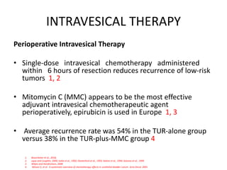 INTRAVESICAL THERAPY
Perioperative Intravesical Therapy
• Single-dose intravesical chemotherapy administered
within 6 hours of resection reduces recurrence of low-risk
tumors 1, 2
• Mitomycin C (MMC) appears to be the most effective
adjuvant intravesical chemotherapeutic agent
perioperatively, epirubicin is used in Europe 1, 3
• Average recurrence rate was 54% in the TUR-alone group
versus 38% in the TUR-plus-MMC group 4
1. Bosscheiter et al., 2018,
2. uque and Loughlin, 2000; Isaka et al., 1992; Oosterlinck et al., 1993; Sekine et al., 1994; Solsona et al., 1999
3. Witjes and Hendricksen, 2008
4. Nilsson S, et al . A systematic overview of chemotherapy effects in urothelial bladder cancer. Acta Oncol. 2001
 
