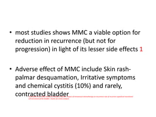 • most studies shows MMC a viable option for
reduction in recurrence (but not for
progression) in light of its lesser side effects 1
• Adverse effect of MMC include Skin rash-
palmar desquamation, Irritative symptoms
and chemical cystitis (10%) and rarely,
contracted bladder
Huncharek et al., 2001, Anticancer research Journal ; Impact of intravesical chemotherapy on recurrence rate of recurrent superficial transitional
cell carcinoma of the bladder: results of a meta-analysis
 