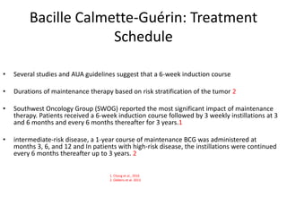 Bacille Calmette-Guérin: Treatment
Schedule
• Several studies and AUA guidelines suggest that a 6-week induction course
• Durations of maintenance therapy based on risk stratification of the tumor 2
• Southwest Oncology Group (SWOG) reported the most significant impact of maintenance
therapy. Patients received a 6-week induction course followed by 3 weekly instillations at 3
and 6 months and every 6 months thereafter for 3 years.1
• intermediate-risk disease, a 1-year course of maintenance BCG was administered at
months 3, 6, and 12 and In patients with high-risk disease, the instillations were continued
every 6 months thereafter up to 3 years. 2
1. Chang et al., 2016
2. Oddens et al. 2013
 