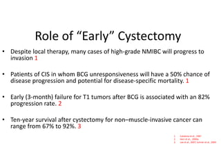 Role of “Early” Cystectomy
• Despite local therapy, many cases of high-grade NMIBC will progress to
invasion 1
• Patients of CIS in whom BCG unresponsiveness will have a 50% chance of
disease progression and potential for disease-specific mortality. 1
• Early (3-month) failure for T1 tumors after BCG is associated with an 82%
progression rate. 2
• Ten-year survival after cystectomy for non–muscle-invasive cancer can
range from 67% to 92%. 3
1. Catalona et al., 1987
2. Herr et al., 2000a
3. Lee et al., 2007; Schrier et al., 2004
 
