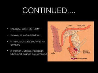 CONTINUED....
•

RADICAL CYSTECTOMY

•

removal of entire bladder

•

In men, prostrate and urethra
removed

•

In women , uterus, Fallopian
tubes and ovaries are removed

 