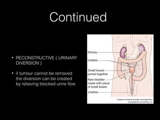 Continued
•

RECONSTRUCTIVE ( URINARY
DIVERSION )

•

if tumour cannot be removed
the diversion can be created
by relieving blocked urine flow

 