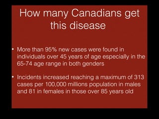 How many Canadians get
this disease
•

More than 95% new cases were found in
individuals over 45 years of age especially in the
65-74 age range in both genders

•

Incidents increased reaching a maximum of 313
cases per 100,000 millions population in males
and 81 in females in those over 85 years old

 