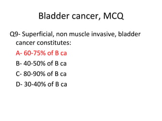 Bladder cancer, MCQ
Q9- Superficial, non muscle invasive, bladder
cancer constitutes:
A- 60-75% of B ca
B- 40-50% of B ca
C- 80-90% of B ca
D- 30-40% of B ca
 