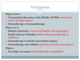 TreatmentsStage 0 and 1:Transurethral Resection of the Bladder (TURB)- removal of tumor through surgeryChemotherapy or immunotherapyStage 2 or 3:Radical cystectomy- removal of bladder through surgeryPartial removal of bladder (followed by chemotherapy & radiation)Chemotherapy to shrink tumor before surgeryChemotherapy and radiation (patients who don’t do surgery) Stage 4: Incurable, no surgery, (chemotherapy is possibility)