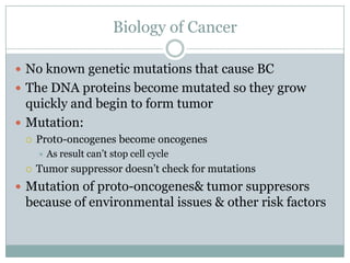 Biology of CancerNo known genetic mutations that cause BCThe DNA proteins become mutated so they grow quickly and begin to form tumorMutation: Prot0-oncogenes become oncogenesAs result can’t stop cell cycleTumor suppressor doesn’t check for mutations  Mutation of proto-oncogenes & tumor suppresors because of environmental issues & other risk factors