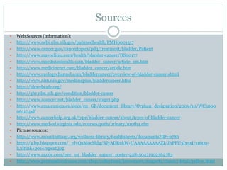 SourcesWeb Sources (information):http://www.ncbi.nlm.nih.gov/pubmedhealth/PMH0001517http://www.cancer.gov/cancertopics/pdq/treatment/bladder/Patienthttp://www.mayoclinic.com/health/bladder-cancer/DS00177http://www.emedicinehealth.com/bladder_cancer/article_em.htmhttp://www.medicinenet.com/bladder_cancer/article.htmhttp://www.urologychannel.com/bladdercancer/overview-of-bladder-cancer.shtmlhttp://www.nlm.nih.gov/medlineplus/bladdercancer.htmlhttp://blcwebcafe.org/http://ghr.nlm.nih.gov/condition/bladder-cancerhttp://www.acancer.net/bladder_cancer/stage1.phphttp://www.ema.europa.eu/docs/en_GB/document_library/Orphan_designation/2009/10/WC500006117.pdfhttp://www.cancerhelp.org.uk/type/bladder-cancer/about/types-of-bladder-cancerhttp://www.med-ed.virginia.edu/courses/path/urinary/uroth4.cfmPicture sources:http://www.mountnittany.org/wellness-library/healthsheets/documents?ID=6786http://4.bp.blogspot.com/_7JvQaMocMd4/SJyADRukW-I/AAAAAAAAAZI/JhPFU3Ix5xI/s1600-h/drink+pee+repeat.jpghttp://www.zazzle.com/pee_on_bladder_cancer_poster-228150471902362783http://www.personalizedcause.com/shop/collections/knowmore/magnets/classic/detail/yellow.html