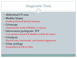 Diagnostic TestsAbdominal CT scanBladder biopsyusually performed during CytoscopyCytoscopy examining the inside of bladder w/ cameraIntravenous pyelogram- IVP	x-ray pictures of ureter & bladder to check for cancerUrinalysisPhysical color, microscopic, and chemical appearanceUrine cytologyExamination of cells in urine