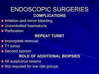 ENDOSCOPIC SURGERIES
COMPLICATIONS
Irritation and minor bleeding
Uncontrolled haematuria
Perforation
REPEAT TURBT
Incomplete removal
T1 tumor
Second opinion
ROLE OF ADDITIONAL BIOPSIES
All suspicious lesions
Not required for low risk groups

 