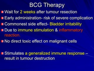 BCG Therapy
Wait for 2 weeks after tumour resection
Early administration- risk of severe complication
Commonest side effect- Bladder irritability
Due to immune stimulation & inflammatory
reaction.
No direct toxic effect on malignant cells
Stimulates a generalized immune response –
result in tumour destruction

 