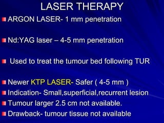 LASER THERAPY
ARGON LASER- 1 mm penetration
Nd:YAG laser – 4-5 mm penetration
Used to treat the tumour bed following TUR
Newer KTP LASER- Safer ( 4-5 mm )
Indication- Small,superficial,recurrent lesion
Tumour larger 2.5 cm not available.
Drawback- tumour tissue not available

 