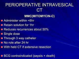 PERIOPERATIVE INTRAVESICAL
CT
MMC(MITOMYCIN-C)
Administer within <6hr
Retain solution for 1hr
Reduces recurrences about 50%
Single dose
Through 3 way catheter
No role after 24 hr
With held CT if extensive resection
BCG contraindicated (sepsis + death)

 