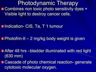 Photodynamic Therapy
Combines non toxic photo sensitivity dyes +
Visible light to destroy cancer cells.
Indication- CIS, Ta, T 1 tumour
Photofrin-II – 2 mg/kg body weight is given
After 48 hrs –bladder illuminated with red light
(630 mm)
Cascade of photo chemical reaction- generate
cytotoxic molecular oxygen.

 