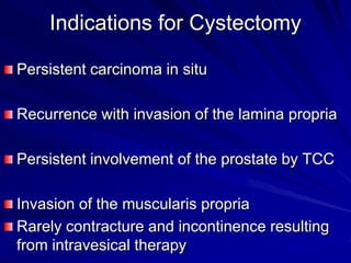 Indications for Cystectomy
Persistent carcinoma in situ
Recurrence with invasion of the lamina propria

Persistent involvement of the prostate by TCC
Invasion of the muscularis propria
Rarely contracture and incontinence resulting
from intravesical therapy

 