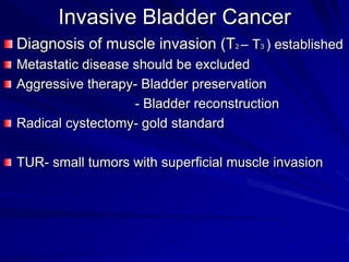 Invasive Bladder Cancer
Diagnosis of muscle invasion (T2 – T3 ) established
Metastatic disease should be excluded
Aggressive therapy- Bladder preservation
- Bladder reconstruction
Radical cystectomy- gold standard
TUR- small tumors with superficial muscle invasion

 