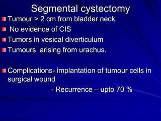 Segmental cystectomy
Tumour > 2 cm from bladder neck
No evidence of CIS
Tumors in vesical diverticulum
Tumours arising from urachus.

Complications- implantation of tumour cells in
surgical wound
- Recurrence – upto 70 %

 