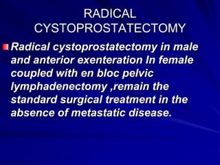 RADICAL
CYSTOPROSTATECTOMY
Radical cystoprostatectomy in male
and anterior exenteration In female
coupled with en bloc pelvic
lymphadenectomy ,remain the
standard surgical treatment in the
absence of metastatic disease.

 