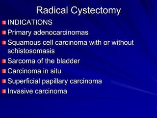 Radical Cystectomy
INDICATIONS
Primary adenocarcinomas
Squamous cell carcinoma with or without
schistosomasis
Sarcoma of the bladder
Carcinoma in situ
Superficial papillary carcinoma
Invasive carcinoma

 