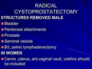 RADICAL
CYSTOPROSTATECTOMY
STRUCTURES REMOVED MALE
Bladder
Peritoneal attachments
Prostate
Seminal vesicle
B/L pelvic lymphadenectomy
IN WOMEN
Cervix ,uterus, ant.vaginal vault, urethra should
be included

 